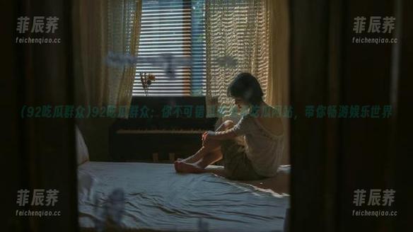 92吃瓜群众：你不可错过的免费吃瓜网站，带你畅游娱乐世界