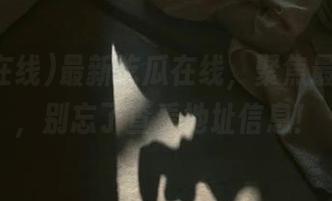 最新吃瓜在线，聚焦最热八卦，别忘了查看地址信息！